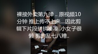 裸接外卖第九弹 .. 原视频10分钟 推上传不上来....因此剪辑下片段拼拼凑凑..小女子很懒 剪的乱七八糟..