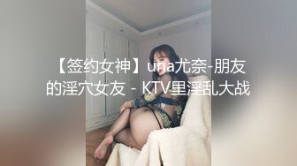 【签约女神】una尤奈-朋友的淫穴女友 - KTV里淫乱大战