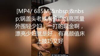 [MP4/ 685M]&nbsp;&nbsp;锅盖头老铁高价约炮高质量外围轻少妇，一打的现金啊，漂亮少妇就是好，有高颜值床上技巧又好