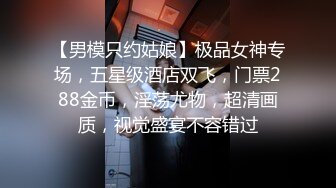 【男模只约姑娘】极品女神专场，五星级酒店双飞，门票288金币，淫荡尤物，超清画质，视觉盛宴不容错过