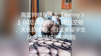 ⚡高富帅健身达人『Kenny`s』00后清纯学妹、南航空姐、大长腿模特、白富美留学生 众多骚婊成倒贴母狗