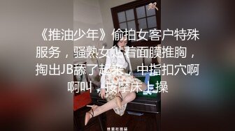 《推油少年》偷拍女客户特殊服务，骚熟女贴着面膜推胸，掏出JB舔了起来，中指扣穴啊啊叫，按摩床上操