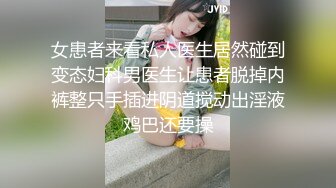 女患者来看私人医生居然碰到变态妇科男医生让患者脱掉内裤整只手插进阴道搅动出淫液鸡巴还要操