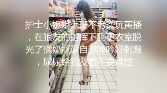 护士小姐姐上班不老实玩黄播，在狼友的指挥下到更衣室脱光了揉奶抠逼自慰呻吟好刺激，尿尿给狼友看不要错过