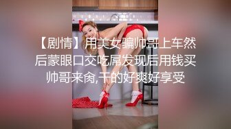 【剧情】用美女骗帅哥上车然后蒙眼口交吃屌发现后用钱买帅哥来肏,干的好爽好享受