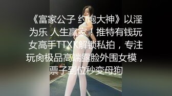 《富家公子 约炮大神》以淫为乐 人生赢家！推特有钱玩女高手TTXK解锁私拍，专注玩肏极品高端露脸外围女模，票子到位秒变母狗