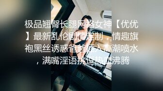 极品翘臀长腿网络女神【优优】最新乱伦剧情定制，情趣旗袍黑丝诱惑爸爸插入高潮喷水，满嘴淫语挑逗热血沸腾