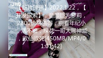 【新片速遞】2022.1.22，【开发探索】，童颜巨乳萝莉，2800价格值得，别看年纪小，活不错，探花一哥大展神威，欲仙欲死[450MB/MP4/01:01:42]