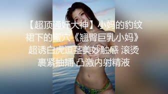 【超顶通奸大神】小妈的豹纹裙下的蜜穴《翘臀巨乳小妈》超诱白虎逗茎美妙触感 滚烫裹紧抽插 凸激内射精液