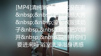 [MP4]清纯嫩妹小男友没在家&nbsp;&nbsp;独自诱惑大秀&nbsp;&nbsp;撩起衣服揉奶子&nbsp;&nbsp;特写肥穴掰开&nbsp;&nbsp;我掰开你们要进来吗 浴室洗澡湿身诱惑