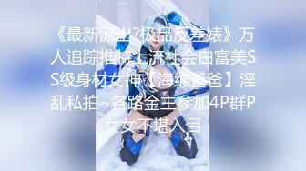 《最新流出?极品反差婊》万人追踪推特上流社会白富美SS级身材女神【海绵爸爸】淫乱私拍~各路金主参加4P群P女女不堪入目