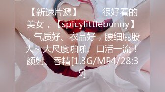 【新速片遞】 ♈♈♈很好看的美女，【spicylittlebunny】，气质好、衣品好，腰细屁股大~ 大尺度啪啪、口活一流！颜射、吞精[1.3G/MP4/28:39]