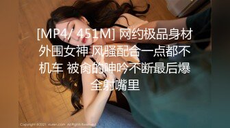 [MP4/ 451M] 网约极品身材外围女神 风骚配合一点都不机车 被肏的呻吟不断最后爆全射嘴里