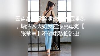 云盘高质露脸泄密，对话淫荡，塘沽区大奶反差漂亮母狗【张莹莹】不健康私拍流出