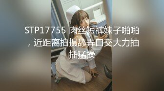 STP17755 肉丝短裤妹子啪啪，近距离拍摄舔弄口交大力抽插猛操