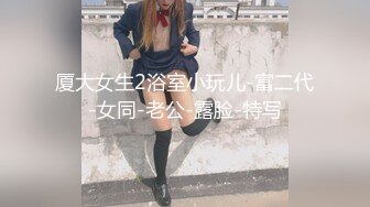 厦大女生2浴室小玩儿-富二代-女同-老公-露脸-特写