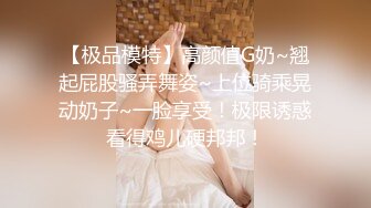 【极品模特】高颜值G奶~翘起屁股骚弄舞姿~上位骑乘晃动奶子~一脸享受！极限诱惑看得鸡儿硬邦邦！