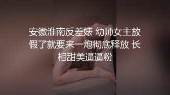 安徽淮南反差婊 幼师女主放假了就要来一炮彻底释放 长相甜美逼逼粉