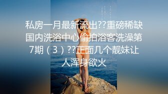 私房一月最新流出??重磅稀缺国内洗浴中心偷拍浴客洗澡第7期（3）??正面几个靓妹让人浑身欲火