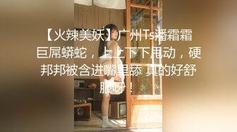 【火辣美妖】广州Ts潘霜霜 巨屌蟒蛇，上上下下甩动，硬邦邦被含进嘴里舔 真的好舒服呀！