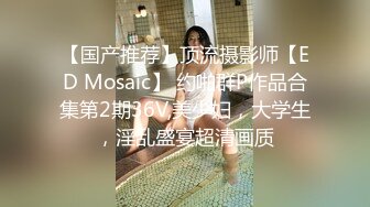 【国产推荐】顶流摄影师【ED Mosaic】 约啪群P作品合集第2期36V,美少妇，大学生，淫乱盛宴超清画质