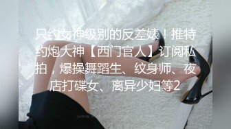 只约女神级别的反差婊！推特约炮大神【西门官人】订阅私拍，爆操舞蹈生、纹身师、夜店打碟女、离异少妇等2