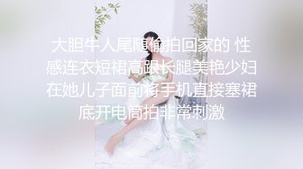 大胆牛人尾随偷拍回家的 性感连衣短裙高跟长腿美艳少妇在她儿子面前将手机直接塞裙底开电筒拍非常刺激