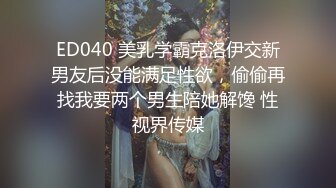 ED040 美乳学霸克洛伊交新男友后没能满足性欲，偷偷再找我要两个男生陪她解馋 性视界传媒