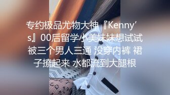 专约极品尤物大神『Kenny’s』00后留学小美妹妹想试试被三个男人三通 没穿内裤 裙子撩起来 水都流到大腿根