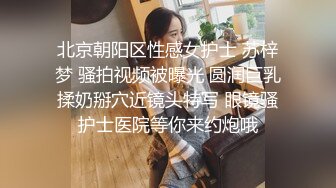 北京朝阳区性感女护士 苏梓梦 骚拍视频被曝光 圆润巨乳揉奶掰穴近镜头特写 眼镜骚护士医院等你来约炮哦