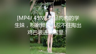 [MP4/ 49M] 极品肉肉的学生妹，粉嫩鲜穴，忍不住掏出鸡巴喂进她嘴里！