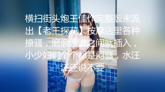 横扫街头炮王佳作完整版未流出【老王探花】按摩店里各种撩骚，磨磨蹭蹭之间就插入，小少妇们个个都是闷骚，水汪汪还说不要