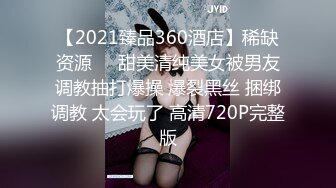 【2021臻品360酒店】稀缺资源❤️甜美清纯美女被男友调教抽打爆操 爆裂黑丝 捆绑调教 太会玩了 高清720P完整版