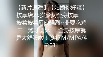 【新片速遞】【姑娘你好骚】按摩店25岁少女全身按摩❤️按着按着反应强烈~非要吃鸡干一炮才罢休❤️全身按摩就是太舒服啦！[947M/MP4/47:01]