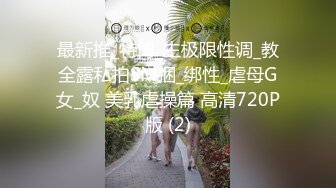 最新推_特博_主极限性调_教全露私拍SM捆_绑性_虐母G女_奴 美乳虐操篇 高清720P版 (2)