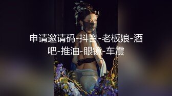 申请邀请码-抖音-老板娘-酒吧-推油-眼镜-车震