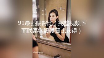 91最强腰臀比（完整视频下面联系客服腰臀比获得）