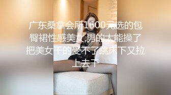 广东桑拿会所1600元选的包臀裙性感美女,男的太能操了把美女干的受不了跳床下又拉上去干