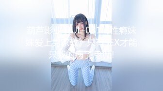 葫芦影业 HUL-031《性瘾妹妹爱上男家教》只有SEX才能只我的病了,老师!