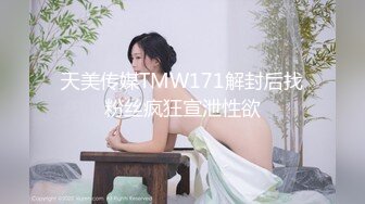 天美传媒TMW171解封后找粉丝疯狂宣泄性欲