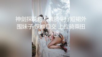 神剑探花约高素质牛仔短裙外围妹子 深喉口交 上位骑乘扭动小腰