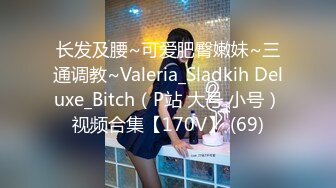 长发及腰~可爱肥臀嫩妹~三通调教~Valeria_Sladkih Deluxe_Bitch（P站 大号 小号）视频合集【170V】 (69)