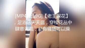 [MP4/2.19G]【老王探花】，足浴店天天逛，穿梭花丛中肆意调戏，总有骚货可以操