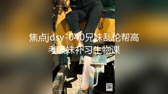 焦点jdsy-040兄妹乱伦帮高考表妹补习生物课