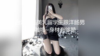 台湾极品美乳留学生跟洋肠男友啪啪啪~身材有够赞