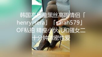 ✨韩国高质量黑丝高跟情侣「henry_sera」「sarah579」OF私拍 精瘦小伙儿和骚女二十分钟浓密性爱