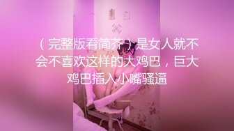 （完整版看简芥）是女人就不会不喜欢这样的大鸡巴，巨大鸡巴插入小嘴骚逼