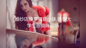 婚纱店操萝莉音小妹,休学大学生眼镜妹返场