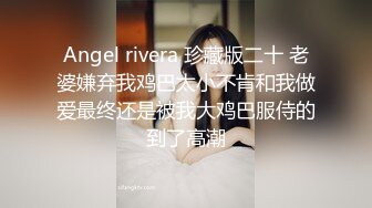 Angel rivera 珍藏版二十 老婆嫌弃我鸡巴太小不肯和我做爱最终还是被我大鸡巴服侍的到了高潮