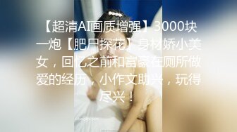 【超清AI画质增强】3000块一炮【肥尸探花】身材娇小美女，回忆之前和富豪在厕所做爱的经历，小作文助兴，玩得尽兴！